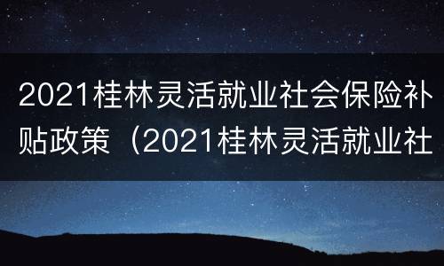 2021桂林灵活就业社会保险补贴政策（2021桂林灵活就业社会保险补贴政策文件）