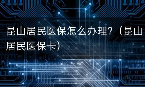 昆山居民医保怎么办理?（昆山居民医保卡）