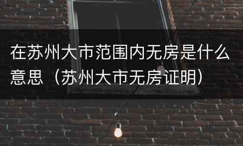 在苏州大市范围内无房是什么意思（苏州大市无房证明）