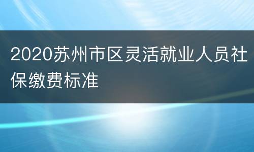 2020苏州市区灵活就业人员社保缴费标准