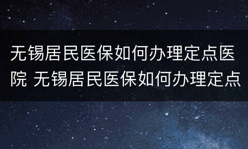 无锡居民医保如何办理定点医院 无锡居民医保如何办理定点医院申请