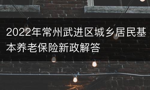 2022年常州武进区城乡居民基本养老保险新政解答