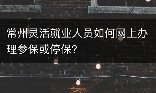 常州灵活就业人员如何网上办理参保或停保？