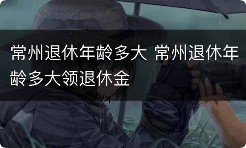 常州退休年龄多大 常州退休年龄多大领退休金