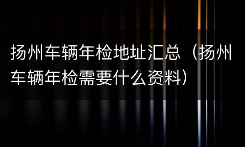 扬州车辆年检地址汇总（扬州车辆年检需要什么资料）