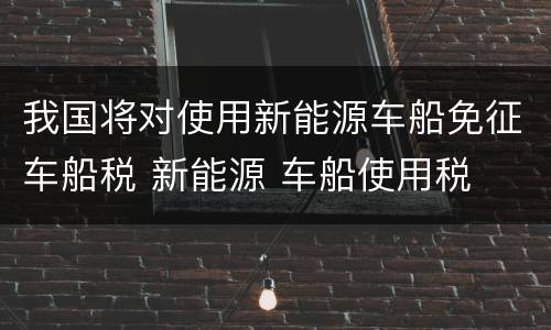 我国将对使用新能源车船免征车船税 新能源 车船使用税