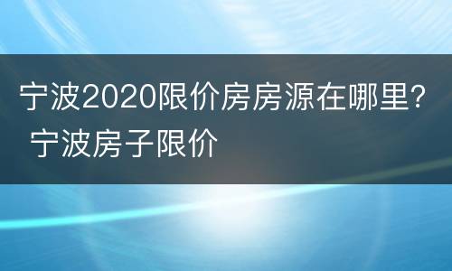 宁波2020限价房房源在哪里？ 宁波房子限价