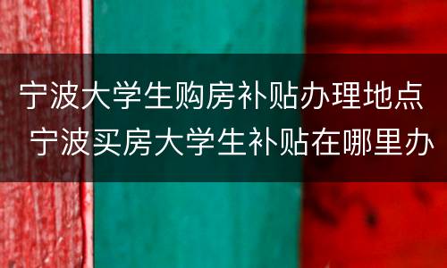 宁波大学生购房补贴办理地点 宁波买房大学生补贴在哪里办