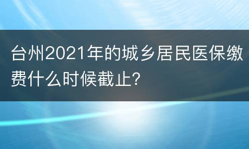 台州2021年的城乡居民医保缴费什么时候截止？