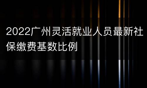 2022广州灵活就业人员最新社保缴费基数比例