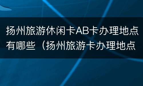 扬州旅游休闲卡AB卡办理地点有哪些（扬州旅游卡办理地点时间）
