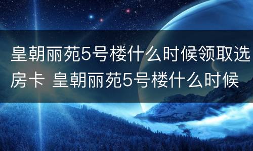 皇朝丽苑5号楼什么时候领取选房卡 皇朝丽苑5号楼什么时候领取选房卡的
