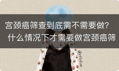 宫颈癌筛查到底需不需要做？ 什么情况下才需要做宫颈癌筛查