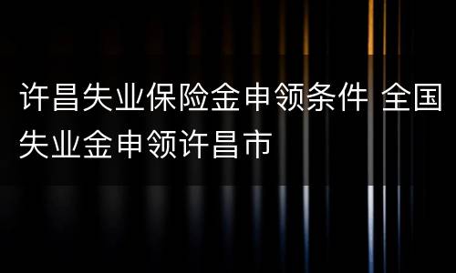 许昌失业保险金申领条件 全国失业金申领许昌市