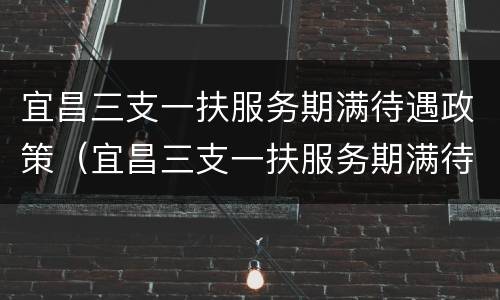宜昌三支一扶服务期满待遇政策（宜昌三支一扶服务期满待遇政策是什么）