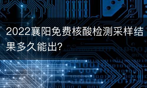 2022襄阳免费核酸检测采样结果多久能出？