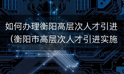 如何办理衡阳高层次人才引进（衡阳市高层次人才引进实施办法）