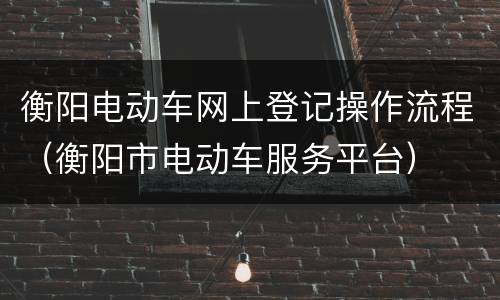 衡阳电动车网上登记操作流程（衡阳市电动车服务平台）