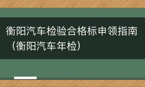 衡阳汽车检验合格标申领指南（衡阳汽车年检）