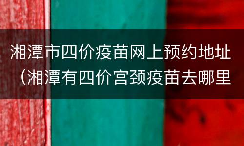 湘潭市四价疫苗网上预约地址（湘潭有四价宫颈疫苗去哪里预约）