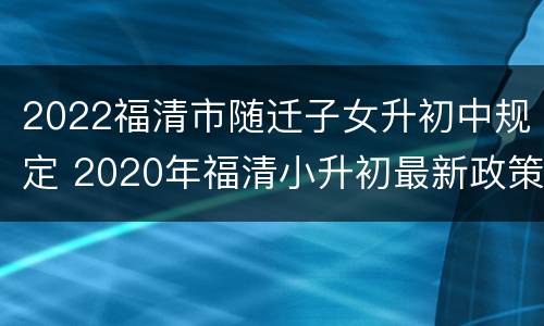 2022福清市随迁子女升初中规定 2020年福清小升初最新政策