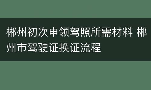 郴州初次申领驾照所需材料 郴州市驾驶证换证流程