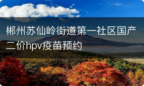 郴州苏仙岭街道第一社区国产二价hpv疫苗预约