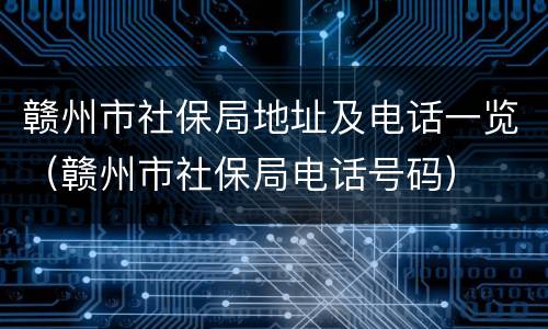 赣州市社保局地址及电话一览（赣州市社保局电话号码）