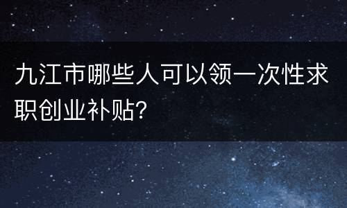 九江市哪些人可以领一次性求职创业补贴？