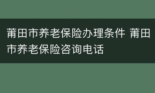 莆田市养老保险办理条件 莆田市养老保险咨询电话