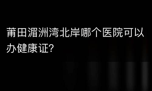 莆田湄洲湾北岸哪个医院可以办健康证？