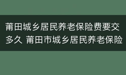 莆田城乡居民养老保险费要交多久 莆田市城乡居民养老保险