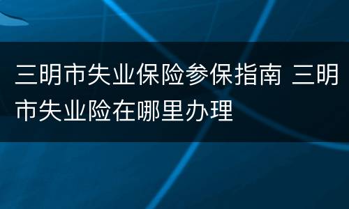 三明市失业保险参保指南 三明市失业险在哪里办理