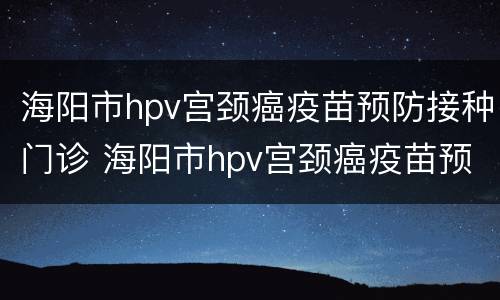 海阳市hpv宫颈癌疫苗预防接种门诊 海阳市hpv宫颈癌疫苗预防接种门诊电话