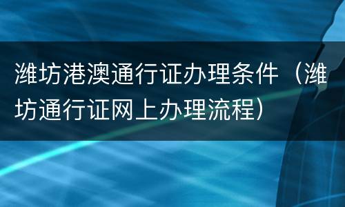 潍坊港澳通行证办理条件（潍坊通行证网上办理流程）