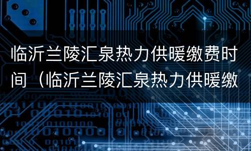临沂兰陵汇泉热力供暖缴费时间（临沂兰陵汇泉热力供暖缴费时间表）