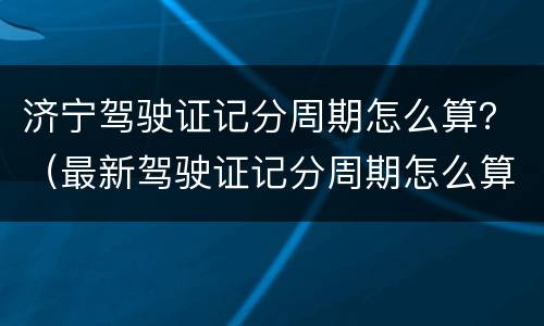 济宁驾驶证记分周期怎么算？（最新驾驶证记分周期怎么算）