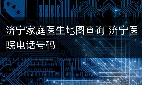 济宁家庭医生地图查询 济宁医院电话号码