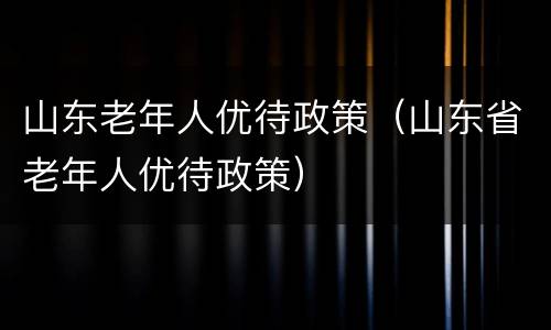 山东老年人优待政策（山东省老年人优待政策）