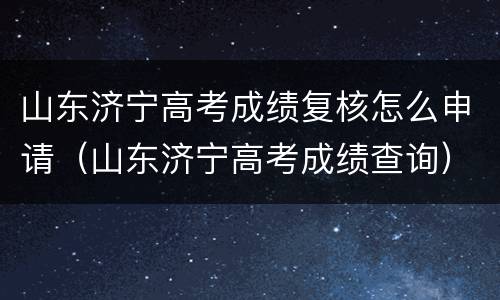 山东济宁高考成绩复核怎么申请（山东济宁高考成绩查询）
