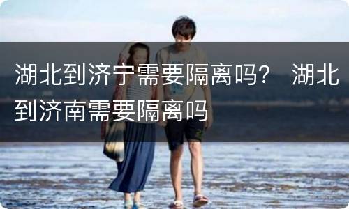 湖北到济宁需要隔离吗？ 湖北到济南需要隔离吗
