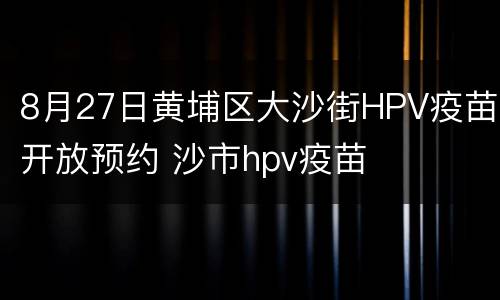 8月27日黄埔区大沙街HPV疫苗开放预约 沙市hpv疫苗
