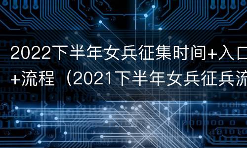 2022下半年女兵征集时间+入口+流程（2021下半年女兵征兵流程）