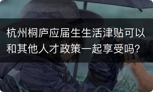 杭州桐庐应届生生活津贴可以和其他人才政策一起享受吗？