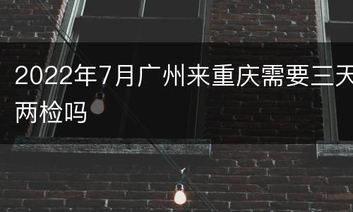 2022年7月广州来重庆需要三天两检吗
