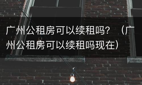 广州公租房可以续租吗？（广州公租房可以续租吗现在）