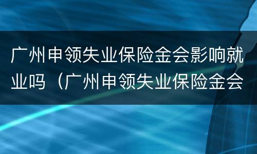 广州申领失业保险金会影响就业吗（广州申领失业保险金会影响就业吗知乎）