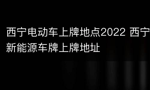 西宁电动车上牌地点2022 西宁新能源车牌上牌地址