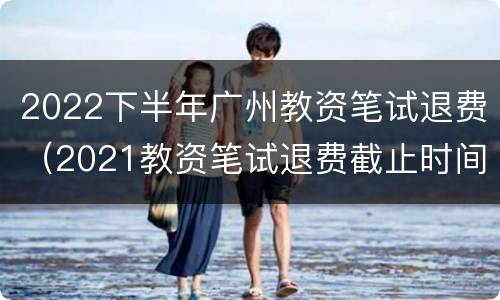 2022下半年广州教资笔试退费（2021教资笔试退费截止时间）