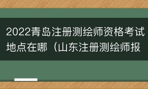 2022青岛注册测绘师资格考试地点在哪（山东注册测绘师报名时间）